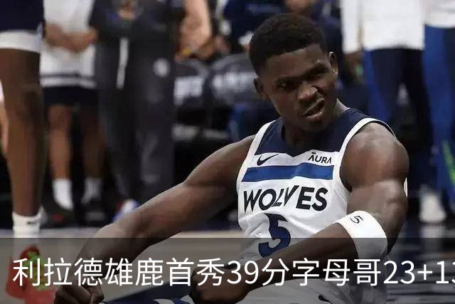利拉德雄鹿首秀39分字母哥23+13 雄鹿险胜76人